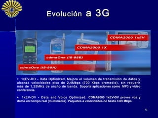 Evolución               a 3G




 1xEV-DO - Data Optimized. Mejora el volumen de transmisión de datos y
alcanza velocidades pico de 2,4Mbps (700 Kbps promedio), sin requerir
más de 1,25MHz de ancho de banda. Soporta aplicaciones como MP3 y video
conferencia.

 1xEV-DV - Data and Voice Optimized. CDMA2000 1xEV-DV provee voz y
datos en tiempo real (multimedia). Paquetes a velocidades de hasta 3.09 Mbps.

                                                                                43
 