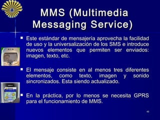 MMS ( Multimedia
      Messaging Service )
   Este estándar de mensajería aprovecha la facilidad
    de uso y la universalización de los SMS e introduce
    nuevos elementos que permiten ser enviados:
    imagen, texto, etc.

   El mensaje consiste en al menos tres diferentes
    elementos, como texto, imagen y sonido
    sincronizados. Esta siendo actualizado.

   En la práctica, por lo menos se necesita GPRS
    para el funcionamiento de MMS.
                                                     46
 