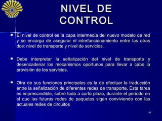 NIVEL DE
                         CONTROL
   El nivel de control es la capa intermedia del nuevo modelo de red
    y se encarga de asegurar el interfuncionamiento entre las otras
    dos: nivel de transporte y nivel de servicios.

   Debe interpretar la señalización del nivel de transporte y
    desencadenar los mecanismos oportunos para llevar a cabo la
    provisión de los servicios.

   Otra de sus funciones principales es la de efectuar la traducción
    entre la señalización de diferentes redes de transporte. Esta tarea
    es imprescindible, sobre todo a corto plazo, durante el periodo en
    el que las futuras redes de paquetes sigan conviviendo con las
    actuales redes de circuitos
                                                                      48
 