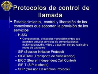 Protocolos de control de
           llamada
   Establecimiento, control y liberación de las
    conexiones que soportan la provisión de los
    servicios
    – H.323
            Componentes, protocolos y procedimientos que
             permiten proveer servicios de comunicaciones
             multimedia (audio, vídeo y datos) en tiempo real sobre
             redes de paquetes
    –   SIP (Session Initiation Protocol)
    –   SIGTRAN (Transporte de Señalización)
    –   BICC (Bearer Independent Call Control)
    –   SIP-T (SIP‑telefonía)
    –   SDP (Session Description Protocol)                            49
 
