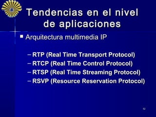 Tendencias en el nivel
       d e aplicaciones
   Arquitectura multimedia IP

    – RTP (Real Time Transport Protocol)
    – RTCP (Real Time Control Protocol)
    – RTSP (Real Time Streaming Protocol)
    – RSVP (Resource Reservation Protocol)



                                         52
 
