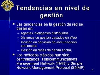 Tendencias en nivel de
          gestión
   Las tendencias en la gestión de red se
    basan en:
    – Agentes inteligentes distribuidos
    – Sistemas de gestión basados en Web
    – Gestión en servicios de comunicación
      personales
    – Gestión en redes de banda ancha.
   Los métodos clásicos han sido
    centralizados: Telecommunications
    Management Network (TMN) y Simple
    Network Management Protocol (SNMP)       54
 