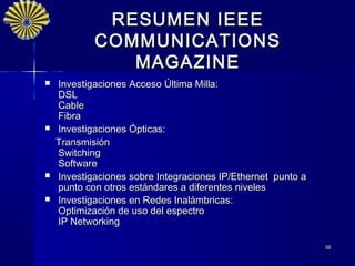 RESUMEN IEEE
            COMMUNICATIONS
               MAGAZINE
   Investigaciones Acceso Última Milla:
    DSL
    Cable
    Fibra
   Investigaciones Ópticas:
    Transmisión
    Switching
    Software
   Investigaciones sobre Integraciones IP/Ethernet punto a
    punto con otros estándares a diferentes niveles
   Investigaciones en Redes Inalámbricas:
    Optimización de uso del espectro
    IP Networking

                                                              56
 
