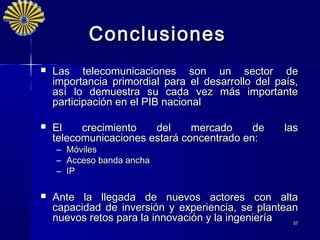 Conclusiones
   Las telecomunicaciones son un sector de
    importancia primordial para el desarrollo del país,
    así lo demuestra su cada vez más importante
    participación en el PIB nacional

   El    crecimiento   del     mercado     de      las
    telecomunicaciones estará concentrado en:
    –   Móviles
    –   Acceso banda ancha
    –   IP

   Ante la llegada de nuevos actores con alta
    capacidad de inversión y experiencia, se plantean
    nuevos retos para la innovación y la ingeniería 57
 