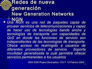 Redes de nueva
      generación
      New Generation Networks
      NGN
   Una NGN es una red de paquetes capaz
    Una NGN es una red de paquetes capaz de
    proveer servicios de telecomunicaciones y capaz
    de hacer uso de tecnologías banda ancha y
    tecnologías de transporte con capacidades de
    QoS en donde las funciones de servicio son
    independientes de las tecnologías de transporte.
    Ofrece acceso no restringido a usuarios de
    diferentes proveedores de servicio.     Soporta
    movilidad generalizada la cuál permitirá ofrecer
    servicios permanentes a los usuarios
                NGN 2004 Project Description. ITU-T. 12 Febrero 2004.
                                                                        8
 