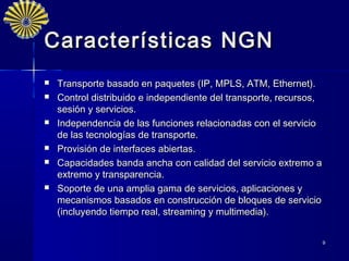 Características NGN
   Transporte basado en paquetes (IP, MPLS, ATM, Ethernet).
   Control distribuido e independiente del transporte, recursos,
    sesión y servicios.
   Independencia de las funciones relacionadas con el servicio
    de las tecnologías de transporte.
   Provisión de interfaces abiertas.
   Capacidades banda ancha con calidad del servicio extremo a
    extremo y transparencia.
   Soporte de una amplia gama de servicios, aplicaciones y
    mecanismos basados en construcción de bloques de servicio
    (incluyendo tiempo real, streaming y multimedia).


                                                                    9
 