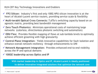 HLN-CBT Key Technology Innovations and Enablers FP2 Silicon :  Industry’s first and only 100G NPU silicon innovation is at the heart of Alcatel-Lucent service routers, providing service scale & flexibility Multi-terabit Optical Cross Connects:  7,6Tb/s switching capacity based on an agnostic matrix, providing best bandwidth management Zero Touch Photonics:  Minimizes operational costs of maintaining large networks  (colorless, directionless photonic switching and automation) ODU Flex:  Provides flexible mapping of flows at sub-lambda levels to optimally achieve efficient grooming with high granularity Control Plane integration:  Yields innovative capabilities for fault isolation and enhance overall network resiliency  through enhancements to UNI Network Management integration:  Provides enhanced end-to-end visibility across the IP and optical domains 100GE leadership across Optics and IP  With market leadership in Optics and IP, Alcatel-Lucent is ideally positioned  to deliver innovative integrated solutions that optimize the network core 