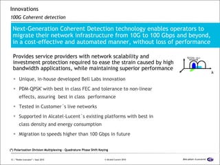 Innovations 100G Coherent detection Unique, in-house developed Bell Labs innovation PDM-QPSK *  with best in class FEC and tolerance to non-linear effects, assuring  best in class  performance Tested in Customer´s live networks Supported in Alcatel-Lucent´s existing platforms with best in class density and energy consumption Migration to speeds higher than 100 Gbps in future Next-Generation Coherent Detection technology enables operators to migrate their network infrastructure from 10G to 100 Gbps and beyond,  in a cost-effective and automated manner, without loss of performance  Provides service providers with network scalability and investment protection required to ease the strain caused by high bandwidth applications, while maintaining superior performance (*) Polarization Division Multiplexing – Quadrature Phase Shift Keying  