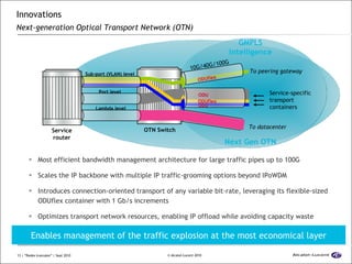 Innovations  Next-generation Optical Transport Network (OTN)   Most efficient bandwidth management architecture for large traffic pipes up to 100G Scales the IP backbone with multiple IP traffic-grooming options beyond IPoWDM Introduces connection-oriented transport of any variable bit-rate, leveraging its flexible-sized ODUflex container with 1 Gb/s increments Optimizes transport network resources, enabling IP offload while avoiding capacity waste Service-specific transport containers Service router OTN Switch Next Gen OTN 10G/40G/100G To datacenter To peering gateway GMPLS intelligence Lambda level Port level Sub-port (VLAN) level  OCh ODU ODUflex ODUflex ODU Enables management of the traffic explosion at the most economical layer 