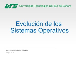Universidad Tecnológica Del Sur de Sonora




       Evolución de los
     Sistemas Operativos

José Manuel Acosta Rendón
Mayo 2010
 