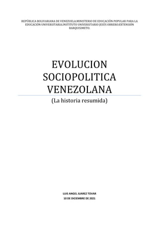 REPÚBLICA BOLIVARIANA DE VENEZUELA.MINISTERIO DE EDUCACIÓN POPULAR PARA LA
EDUCACIÓN UNIVERSITARIA.INSTITUTO UNIVERSITARIO JESÚS OBRERO.EXTENSIÓN
BARQUISIMETO.
EVOLUCION
SOCIOPOLITICA
VENEZOLANA
(La historia resumida)
LUIS ANGEL JUAREZ TOVAR
10 DE DICIEMBRE DE 2021
 