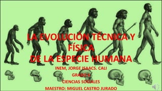 LA EVOLUCIÓN TÉCNICA Y
FÍSICA
DE LA ESPECIE HUMANA
INEM, JORGE ISAACS. CALI
GRADO 6
CIENCIAS SOCIALES
MAESTRO: MIGUEL CASTRO JURADO
 