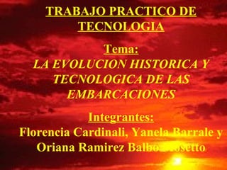 TRABAJO PRACTICO DE
        TECNOLOGIA
           Tema:
  LA EVOLUCION HISTORICA Y
     TECNOLOGICA DE LAS
       EMBARCACIONES
            Integrantes:
Florencia Cardinali, Yanela Barrale y
   Oriana Ramirez Balbo Mosetto
 