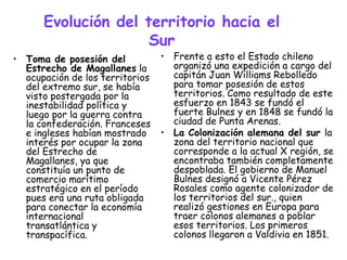 Evolución del territorio hacia el
                     Sur
• Toma de posesión del           • Frente a esto el Estado chileno
  Estrecho de Magallanes la        organizó una expedición a cargo del
  ocupación de los territorios     capitán Juan Williams Rebolledo
  del extremo sur, se había        para tomar posesión de estos
  visto postergada por la          territorios. Como resultado de este
  inestabilidad política y         esfuerzo en 1843 se fundó el
  luego por la guerra contra       fuerte Bulnes y en 1848 se fundó la
  la confederación. Franceses      ciudad de Punta Arenas.
  e ingleses habían mostrado     • La Colonización alemana del sur la
  interés por ocupar la zona       zona del territorio nacional que
  del Estrecho de                  corresponde a la actual X región, se
  Magallanes, ya que               encontraba también completamente
  constituía un punto de           despoblada. El gobierno de Manuel
  comercio marítimo                Bulnes designó a Vicente Pérez
  estratégico en el período        Rosales como agente colonizador de
  pues era una ruta obligada       los territorios del sur., quien
  para conectar la economía        realizó gestiones en Europa para
  internacional                    traer colonos alemanes a poblar
  transatlántica y                 esos territorios. Los primeros
  transpacífica.                   colonos llegaron a Valdivia en 1851.
 