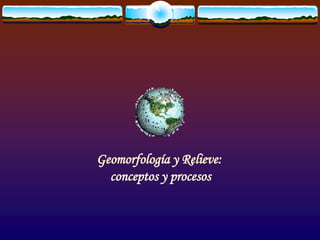 Geomorfología y Relieve:
conceptos y procesos
 
