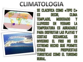 CLIMATOLOGIASE CLACIFICA COMO «TIPO C» ES DECIR, CLIMA TEMPLADO, MODERADO Y LLUVIOSO EN VERANO LA TEMPERATURA ES AGRADABLE PARA DISFRUTAR LAS PLAYAS Y COSTAS OCEANICAS. EN INVIERNO EL FRIO NO ES EXTREMO HECHO QUE PERMITE OTRAS PROPUESTAS TURISTICAS COMO EL TURISMO RURAL.