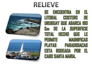 RELIEVESE ENCUENTRA EN EL LITORAL COSTERO DE URUGUAY QUE ABARCA 180 Km DE LA SUPERFICIE TOTAL HECHO QUE LE PERMITE MAGNIFICAS PLAYAS PARADISIACAS ESTA RODEADA POR EL CABO SANTA MARIA.