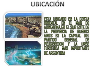 UBICACIÓNESTA UBICADO EN LA COSTA ORIENTAL EN EL MAR DE ARGENTINA,EN EL SUR ESTE DE LA PROVINCIA DE BUENOS AIRES ES LA CAPITAL DEL PARTIDO GENERAL DE PEUGRREDON Y LA URBE TURISTICA MAS IMPORTANTE DE ARGENTINA