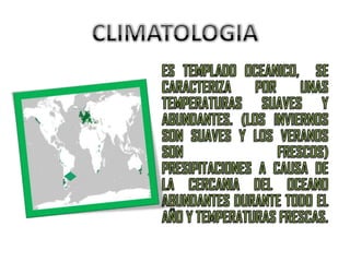 CLIMATOLOGIAES TEMPLADO OCEANICO,  SE CARACTERIZA POR UNAS TEMPERATURAS SUAVES Y ABUNDANTES. (LOS INVIERNOS SON SUAVES Y LOS VERANOS SON FRESCOS) PRESIPITACIONES A CAUSA DE LA CERCANIA DEL OCEANO ABUNDANTES DURANTE TODO EL AÑO Y TEMPERATURAS FRESCAS.