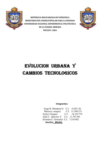 -707994-4106974882515-410698<br />REPÚBLICA BOLIVARIANA DE VENEZUELA<br />MINISTERIO DEL PODER POPULAR PARA LA DEFENSA<br />UNIVERSIDAD NACIONAL EXPERIMENTAL POLITÉCNICA<br />DE LA FUERZA ARMADA<br />NÚCLEO  LARA<br />EVOLUCION  URBANA  Y CAMBIOS  TECNOLOGICOS<br />Integrantes:<br />                          Jorge R. Mendoza G.   C.I.    4.385.136<br />                                       Moresvy vasquez         C.I.   11.598.371<br />                                     Arelys Vasquez            C.I.      14.335.774                                      <br />                                  Julio C.  Quivera  F.    C.I.   11.787.581<br />                               Xiomara C. Gonzalez  C.I.   7.316.862            <br />               Sección:   8N1AG.                                                      <br />1639570-134620TOKYO 1945: , capital de Japón, localizada en el centro-este de la isla de Honshu, concretamente en la región de Kanto.  En conjunto forma una de las 47 prefecturas de Japón, aunque su denominación oficial es metrópolis o capital .<br />-357505227330<br />TOKO 2011:  Durante el transcurso histórico de la arquitectura la vivienda, a pesar de ser de pequeña escala comparada con otros programas arquitectónicos, figura inmensa en imaginación e importancia cultural. Ha sido y continua siendo un espacio creado por el hombre como respuesta a la mas esencial de las necesidades humanas: cobijo o protección del entorno natural.<br />1288415-421640PARIS 1900 <br />Pueblo galo del que se deriva el nombre de París, dominaban el sector cuando las tropas de Julio César sitiaron el lugar. Se cree que los parisios fundaron la ciudad entre 250 a. C. y 200 a. C., aunque se desconoce el lugar exacto del emplazamiento de la ciudad gala; si bien, hay varios indicios que indican que se establecieron en lo que hoy es la Ile de la Cité, sobre todo por razones de defensa estratégica al estar protegido el asentamiento por los brazos del río Sena que abrazan dicha isla.<br />-10477555245<br />PARIS 2011<br />París es la cosmopolita capital de Francia y con 3 millones de personas viviendo en su centro y unos 12 millones en los suburbios  es una de las ciudades más habitadas de Europa (con 13 millones de habitantes en total). Es, además, la ciudad turista más popular en el mundo. París, situada en el norte de Francia, a orillas del río Sena, es conocida como quot;
La Ciudad Luzquot;
, tal vez la más hermosa y romántica de todas, llena de lugares históricos, y una de las principales capitales culturales, artísticas, gastronómicas, de diseño y moda.<br />1490345-432435  NEW-YORK 1970<br />La historia de Nueva York se desarrolló durante varios siglos y comenzó con la ocupación del territorio por las poblaciones amerindias, mucho antes de la llegada de los primeros colonos a lo que es actualmente Manhattan. Las negociaciones que llevaron a la configuración actual de Nueva York con una división en cinco boroughs: Manhattan, Queens, Brooklyn, Bronx y Staten Island, se remotan recién al siglo XIX y a la primera mitad del siglo XX. Antes de esta «consolidación»,[a] la ciudad era el teatro de operaciones de diversos conflictos, con una alta tasa de criminalidad<br />-561975-5715NEW-YORK  2011Durante décadas, las áreas rurales de Estados Unidos estuvieron perdiendo habitantes por migración a las ciudades, pero esta tendencia parece haberse invertido; a partir de los años 90, estas áreas empezaron a crecer al mismo ritmo que las grandes ciudades. Una de las explicaciones más convincentes es que nuevas fuentes de trabajo, los jubilados que huyen del acelerado modo de vida en las grandes ciudades y el continuo crecimiento de las telecomunicaciones disminuye la necesidad de vivir en concentraciones.<br />1245870-294005<br />MEXICO 1950<br />México tenía una población de 13.6 millones de habitantes en 1900, El grado de urbanización  de 10.6% en ese año evidencia que al inicio de ese siglo el país era básicamente rural. En el sistema de 33 ciudades predominaban localidades pequeñas, las cuales concentraban casi la mitad de la población urbana, mientras que el resto se distribuía en seis localidades medianas, siendo la ciudad de México la principal con 345 mil habitantes.<br />-56197519685<br />MEXICO 2011<br />La Ciudad de México representa el espacio territorial más importante del país y es a partir de este gran centro metropolitano que todos los mexicanos construyen su identidad  nacional; es en la capital del país en donde han tenido lugar hechos históricos donde se concentran las representaciones diplomáticas y organismos de todo el mundo; también es el punto en donde se ofrecen los mejores servicios educativos y de salud; se encuentran los más altos y modernos edificios, los centros comerciales de élite y los edificios públicos federales en donde se albergan los poderes de la República. Además, es la meca religiosa en donde se localiza el recinto de la Virgen de Guadalupe.<br />1628775-187960DUBAI 199 <br />A principios del siglo pasado Dubai comenzó a crecer lentamente. Durante los primeros años la población se concentró en Bur Dubai y en Deira pero, posteriormente, comenzaron a expandirse por el campo.  Desde sus inicios Dubai estuvo muy ligada al comercio, en 1908 ya existían más de 350 tiendas especializadas en Deira y 50 en Bur Dubai. La concentración de éstas y su evolución dio origen a los zocos actuales. En el plano religioso y cultural se construyeron las primeras mezquitas. Al principio éstas sirvieron también como colegios.<br />-49784048895DUBAI 2011<br />Su capital, Dubái, es actualmente uno de los destinos turísticos más cotizados del mundo. Su arquitectura excesiva y lujosa la ha posicionado como una de las ciudades más renombradas del Medio Oriente y del mundo. Aparte de su playa más conocida, Jumeirah Beach, cuenta con el edificio más alto del mundo, el Burj Khalifa, un hotel suspendido en el mar que se dio a conocer como el único hotel siete estrellas del mundo, el Burj Al Arab, el centro comercial más grande del mundo, el Dubai Mall, la fuente más grande del mundo, la Dubai Fountain, las palmeras o islas artificiales Palm Jumeirah y las islas artificiales del mapamundi, las World Islands. También cuenta con el puerto más grande del mundo y está prevista la inauguración del aeropuerto más grande del mundo para el 2012. Entre los proyectos a futuro Dubái preve la construcción de Dubailand, el parque de atracciones más grande del mundo, Dubai Sport City y en los alrededores un museo del Louvre y un museo de Guggenheim a tamaño real.<br />