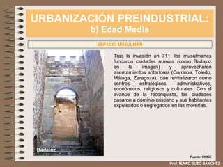 URBANIZACIÓN PREINDUSTRIAL: b) Edad Media Prof. ISAAC BUZO SÁNCHEZ ESPACIO MUSULMÁN Tras la invasión en 711, los musulmanes fundaron ciudades nuevas (como Badajoz en la imagen) y aprovecharon asentamientos anteriores (Córdoba, Toledo, Málaga, Zaragoza), que revitalizaron como centros estratégicos, administrativos, económicos, religiosos y culturales. Con el avance de la reconquista, las ciudades pasaron a dominio cristiano y sus habitantes expulsados o segregados en las morerías. Badajoz Fuente: CNICE 