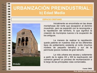 URBANIZACIÓN PREINDUSTRIAL: b) Edad Media Prof. ISAAC BUZO SÁNCHEZ ESPACIO CRISTIANO Inicialmente se encontraba en las áreas montañosas del norte que escaparon al dominio musulmán, pero se expandió con la reconquista y la repoblación del territorio, lo que significó la creación de municipios nuevos o la ocupación de los antiguos.  La manera de realizar la repoblación queda patente en nuestros días en los diferentes tipos de poblamiento existente al norte (muchos núcleos de pequeño tamaño) y sur de la península (pocos núcleos de gran tamaño . La vida urbana era escasa y solamente a partir de lo siglos XII y XIII la reactivación del comercio generó un proceso de reurbanización a lo largo de las principales rutas comerciales. Oviedo Fuente: CNICE 