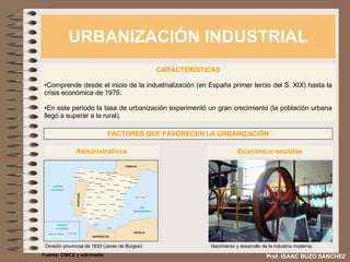 URBANIZACIÓN INDUSTRIAL Prof. ISAAC BUZO SÁNCHEZ CARACTERÍSTICAS Comprende desde el inicio de la industrialización (en España primer tercio del S. XIX) hasta la crisis económica de 1975. En este periodo la tasa de urbanización experimentó un gran crecimiento (la población urbana llegó a superar a la rural). FACTORES QUE FAVORECEN LA URBANIZACIÓN Administrativos División provincial de 1833 (Javier de Burgos) Económico-sociales Nacimiento y desarrollo de la industria moderna. Fuente: CNICE y wikimedia 