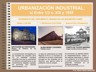 URBANIZACIÓN INDUSTRIAL: a) Entre 1/3 s. XIX y 1959 Prof. ISAAC BUZO SÁNCHEZ INCREMENTO DEL CRECIMIENTO URBANO EN LAS SIGUIENTES FASES La concentración demográfica en las ciudades fue pequeña (24,6 %). La debilidad industrial española hizo que el crecimiento se centrara principalmente en las recientemente elegidas capitales de provincias (por razones administrativas).  CNICE Hasta ½ del XIX ½ XIX-Guerra Civil (1936) La tasa de urbanización se dobló llegando al 40 %. La industria se convierte en el factor urbanizador principal en las ciudades por la atracción que ejercía sobre la población rural sin empleo. http://www.nccextremadura.org/eventos/fotografiasaldeamoret/historia.html Guerra Civil y Postguerra El crecimiento se ralentizó debido al desabastecimiento urbano y las políticas destinadas a retener a la población en el medio rural. La política autárquica favoreció el desarrollo industrial en el Triángulo nordeste. http://www.ladruida.com/historia/?cat=53 ALDEA MORET (CÁCERES) Poblado minero DIPUTACIÓN DE PONTEVEDRA (Órgano de Gobierno de las provincias) PUERTA DE TOLEDO (MADRID) Imagen tomada durante la Guerra. 