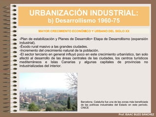 URBANIZACIÓN INDUSTRIAL: b) Desarrollismo 1960-75 Prof. ISAAC BUZO SÁNCHEZ MAYOR CRECIMIENTO ECONÓMICO Y URBANO DEL SIGLO XX -Plan de estabilización y Planes de Desarrollo= Etapa de Desarrollismo (expansión industrial). -Éxodo rural masivo a las grandes ciudades. -Incremento del crecimiento natural de la población. -El sector terciario en general influyó poco en este crecimiento urbanístico, tan solo afectó al desarrollo de las áreas centrales de las ciudades, los centros turísticos mediterráneos e Islas Canarias y algunas capitales de provincias no industrializadas del interior. Barcelona. Cataluña fue una de las zonas más beneficiada de las políticas industriales del Estado en este período. CNICE 