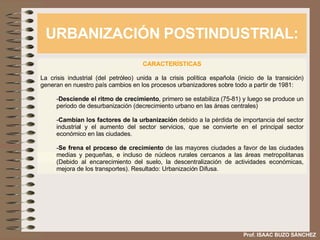 URBANIZACIÓN POSTINDUSTRIAL: Prof. ISAAC BUZO SÁNCHEZ CARACTERÍSTICAS La crisis industrial (del petróleo) unida a la crisis política española (inicio de la transición) generan en nuestro país cambios en los procesos urbanizadores sobre todo a partir de 1981: Desciende el ritmo de crecimiento , primero se estabiliza (75-81) y luego se produce un periodo de desurbanización (decrecimiento urbano en las áreas centrales) Cambian los factores de la urbanización  debido a la pérdida de importancia del sector industrial y el aumento del sector servicios, que se convierte en el principal sector económico en las ciudades. Se frena el proceso de crecimiento  de las mayores ciudades a favor de las ciudades medias y pequeñas, e incluso de núcleos rurales cercanos a las áreas metropolitanas (Debido al encarecimiento del suelo, la descentralización de actividades económicas, mejora de los transportes). Resultado: Urbanización Difusa. 