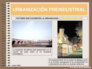 URBANIZACIÓN PREINDUSTRIAL Prof. ISAAC BUZO SÁNCHEZ FACTORES QUE FAVORECEN LA URBANIZACIÓN:  ESTRATÉGICOS-MILITARES La fundación de Mérida está relacionada con el control del paso sobre el río Guadiana (estratégico). El emplazamiento de la ciudad de Badajoz junto a la frontera portuguesa le ha condicionado su urbanización por tener un carácter defensivo. Fuente: CNICE 