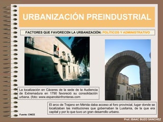 URBANIZACIÓN PREINDUSTRIAL Prof. ISAAC BUZO SÁNCHEZ FACTORES QUE FAVORECEN LA URBANIZACIÓN:  POLÍTICOS Y ADMINISTRATIVO La localización en Cáceres de la sede de la Audiencia de Extremadura en 1790 favoreció su consolidación urbana. (foto: www.espanolsinfronteras.com El arco de Trajano en Mérida daba acceso al foro provincial, lugar donde se localizaban las instituciones que gobernaban la Lusitania, de la que era capital y por lo que tuvo un gran desarrollo urbano. Fuente: CNICE 
