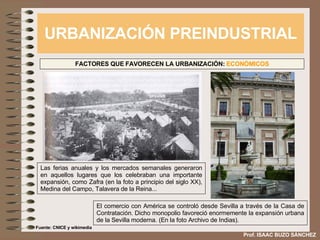 URBANIZACIÓN PREINDUSTRIAL Prof. ISAAC BUZO SÁNCHEZ FACTORES QUE FAVORECEN LA URBANIZACIÓN:  ECONÓMICOS Las ferias anuales y los mercados semanales generaron en aquellos lugares que los celebraban una importante expansión, como Zafra (en la foto a principio del siglo XX), Medina del Campo, Talavera de la Reina... El comercio con América se controló desde Sevilla a través de la Casa de Contratación. Dicho monopolio favoreció enormemente la expansión urbana de la Sevilla moderna. (En la foto Archivo de Indias). Fuente: CNICE y wikimedia 
