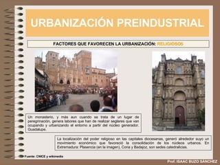 URBANIZACIÓN PREINDUSTRIAL Prof. ISAAC BUZO SÁNCHEZ FACTORES QUE FAVORECEN LA URBANIZACIÓN:  RELIGIOSOS Un monasterio, y más aun cuando se trata de un lugar de peregrinación, genera labores que han de realizar seglares que van ocupando y urbanizando el entorno a partir del núcleo generador. Guadalupe. La localización del poder religioso en las capitales diocesanas, generó alrededor suyo un movimiento económico que favoreció la consolidación de los núcleos urbanos. En Extremadura: Plasencia (en la imagen), Coria y Badajoz, son sedes catedralicias. Fuente: CNICE y wikimedia 