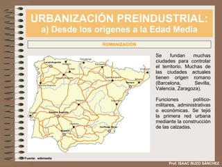URBANIZACIÓN PREINDUSTRIAL: a) Desde los orígenes a la Edad Media Prof. ISAAC BUZO SÁNCHEZ ROMANIZACIÓN Se fundan muchas ciudades para controlar el territorio. Muchas de las ciudades actuales tienen origen romano (Barcelona, Sevilla, Valencia, Zaragoza). Funciones político-militares, administrativas o económicas. Se tejió la primera red urbana mediante la construcción de las calzadas. Fuente:  wikimedia 