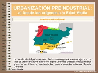 URBANIZACIÓN PREINDUSTRIAL: a) Desde los orígenes a la Edad Media Prof. ISAAC BUZO SÁNCHEZ INVASIONES GERMÁNICAS La decadencia del poder romano y las invasiones germánicas condujeron a una fase de desurbanización a partir del siglo III. Muchas ciudades desaparecieron o bien se convirtieron en asentamientos rurales o en sedes religiosas (Ejemplo Cáceres). Fuente:  wikimedia 