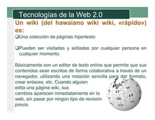 Tecnologías de la Web 2.0
Un wiki (del hawaiano wiki wiki «rápido»)
wiki,
es:
Una colección de páginas hipertexto
hipertexto.
Pueden ser visitadas y editadas por cualquier persona en
cualquier momento.
l i
t
Básicamente son un editor de texto online que permite que sus
contenidos sean escritos de forma colaborativa a través de un
navegador, utilizando una notación sencilla para dar formato,
crear enlaces etc Cuando alguien
enlaces, etc.
edita una página wiki, sus
cambios aparecen inmediatamente en la
web, sin pasar por ningún ti d revisión
b i
i ú tipo de
i ió
previa.

 