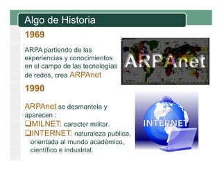 Algo de Historia
1969
ARPA partiendo de las
p
experiencias y conocimientos
en el campo de las tecnologías
de redes crea ARPAnet
redes,

1990
ARPAnet se desmantela y
aparecen :
p

MILNET: caracter militar.
INTERNET: naturaleza publica,
orientada al mundo académico,
i
d l
d
dé i
científico e industrial.

 
