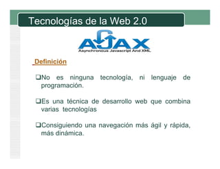 Tecnologías de la Web 2.0
Definición
No es ninguna tecnología, ni lenguaje de
programación.
Es una técnica de desarrollo web que combina
varias tecnologías
Consiguiendo una navegación más ágil y rápida,
más dinámica.
 