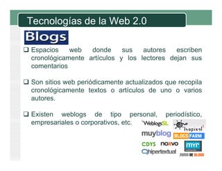 Tecnologías de la Web 2.0
 Espacios web donde sus autores escribenp
cronológicamente artículos y los lectores dejan sus
comentarios
 Son sitios web periódicamente actualizados que recopila
cronológicamente textos o artículos de uno o varios
tautores.
 Existen weblogs de tipo personal, periodístico,g p p p
empresariales o corporativos, etc.
 