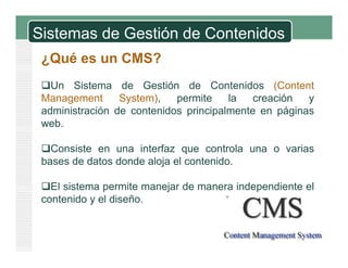 Sistemas de Gestión de Contenidos
¿Qué es un CMS?
U Si t d G tió d C t id (C t tUn Sistema de Gestión de Contenidos (Content
Management System), permite la creación y
administración de contenidos principalmente en páginas
web.
Consiste en una interfaz que controla una o variasConsiste en una interfaz que controla una o varias
bases de datos donde aloja el contenido.
El sistema permite manejar de manera independiente elEl sistema permite manejar de manera independiente el
contenido y el diseño.
 