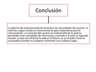 Conclusión
La web ha ido evolucionando de acuerdo a las necesidades del usuario. La
web fue y sigue siendo un instrumento de gran importancia para la
comunicación. La inclusión del usuario en el desarrollo de la web ha
permitido crear sociedades de internautas, haciendo a la web un segundo
mundo. Lo que nos ofrecerá la web en el futuro, es un mundo virtual al
cual podrás acceder en cualquier momento y en cualquier lugar.
 