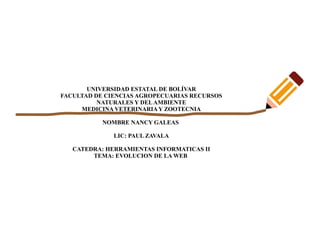 UNIVERSIDAD ESTATAL DE BOLÍVAR
FACULTAD DE CIENCIAS AGROPECUARIAS RECURSOS
NATURALES Y DELAMBIENTE
MEDICINA VETERINARIAY ZOOTECNIA
NOMBRE NANCY GALEAS
LIC: PAUL ZAVALA
CATEDRA: HERRAMIENTAS INFORMATICAS II
TEMA: EVOLUCION DE LA WEB
 