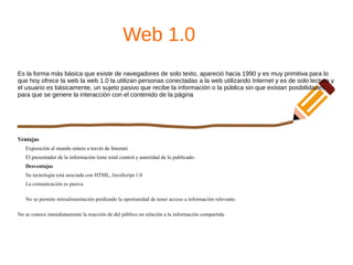 Web 1.0
Es la forma más básica que existe de navegadores de solo texto, apareció hacia 1990 y es muy primitiva para lo
que hoy ofrece la web la web 1.0 la utilizan personas conectadas a la web utilizando Internet y es de solo lectura y
el usuario es básicamente, un sujeto pasivo que recibe la información o la pública sin que existan posibilidades
para que se genere la interacción con el contenido de la página
Ventajas
Exposición al mundo entero a través de Internet.
El presentador de la información tiene total control y autoridad de lo publicado.
Desventajas
Su tecnología está asociada con HTML, JavaScript 1.0
La comunicación es pasiva
No se permite retroalimentación perdiendo la oportunidad de tener acceso a información relevante.
No se conoce inmediatamente la reacción de del público en relación a la información compartida.
 