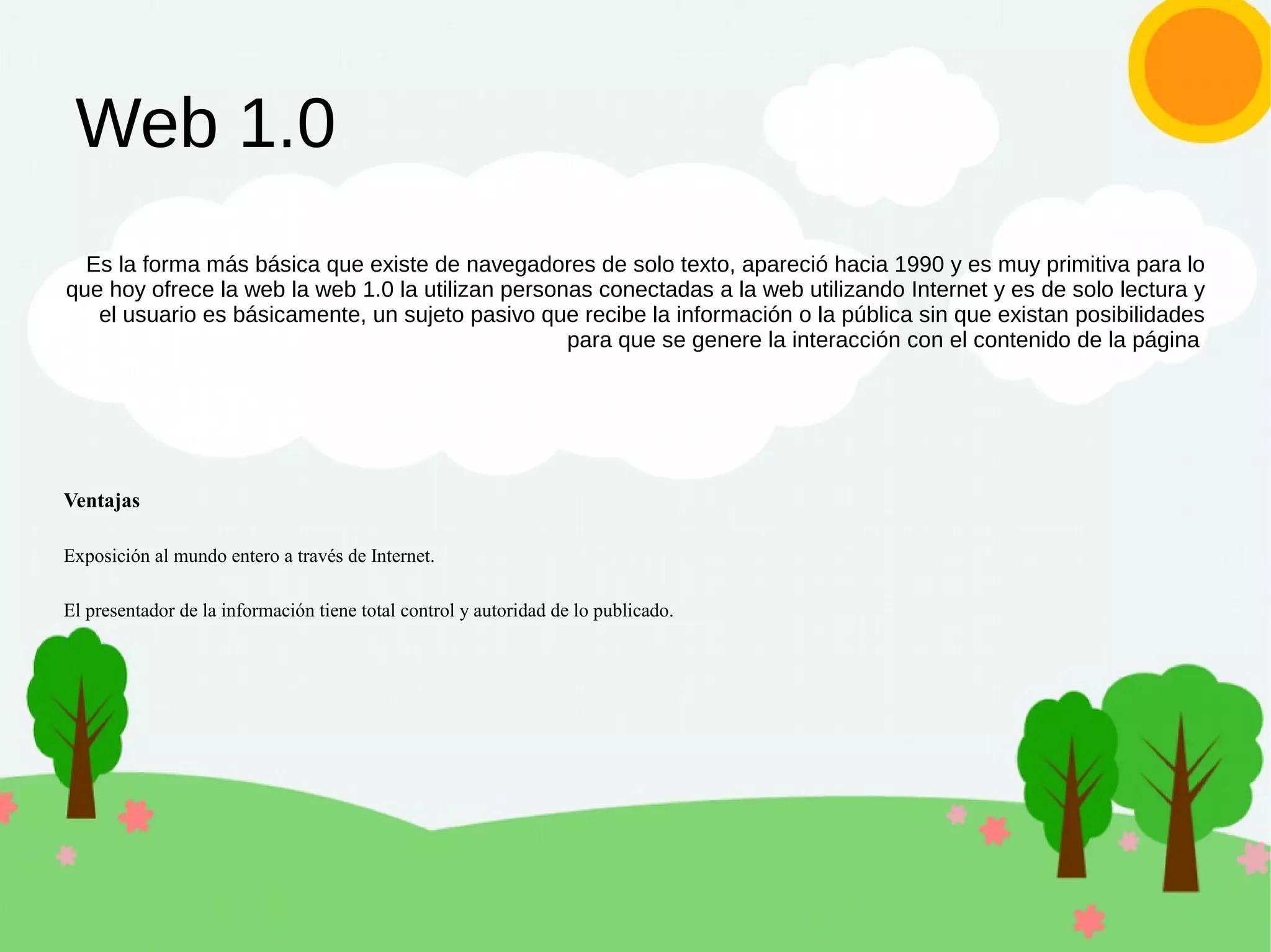 Web 1.0
Es la forma más básica que existe de navegadores de solo texto, apareció hacia 1990 y es muy primitiva para lo
que hoy ofrece la web la web 1.0 la utilizan personas conectadas a la web utilizando Internet y es de solo lectura y
el usuario es básicamente, un sujeto pasivo que recibe la información o la pública sin que existan posibilidades
para que se genere la interacción con el contenido de la página
Ventajas
Exposición al mundo entero a través de Internet.
El presentador de la información tiene total control y autoridad de lo publicado.
 