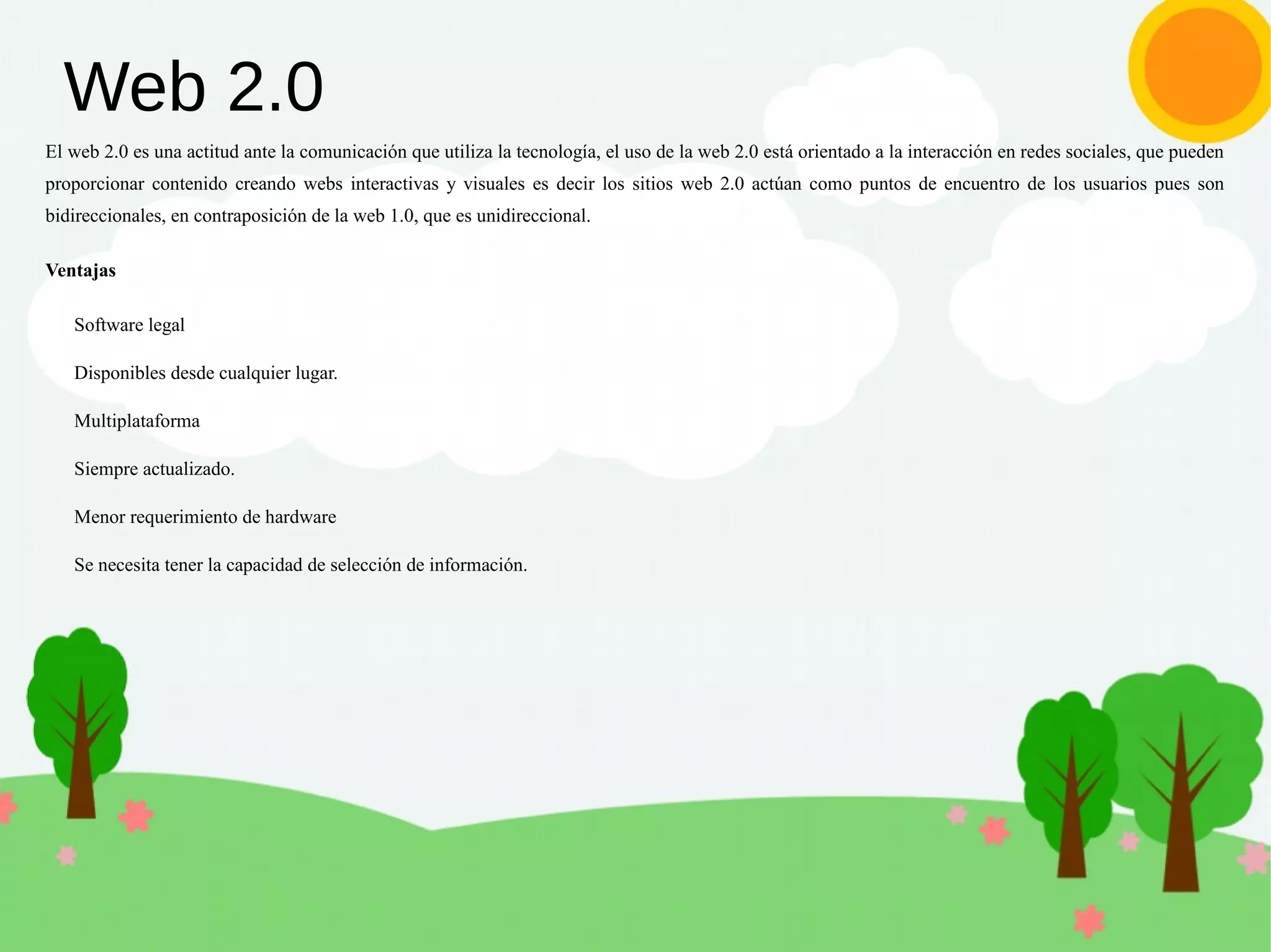Web 2.0
El web 2.0 es una actitud ante la comunicación que utiliza la tecnología, el uso de la web 2.0 está orientado a la interacción en redes sociales, que pueden
proporcionar contenido creando webs interactivas y visuales es decir los sitios web 2.0 actúan como puntos de encuentro de los usuarios pues son
bidireccionales, en contraposición de la web 1.0, que es unidireccional.
Ventajas
Software legal
Disponibles desde cualquier lugar.
Multiplataforma
Siempre actualizado.
Menor requerimiento de hardware
Se necesita tener la capacidad de selección de información.
 