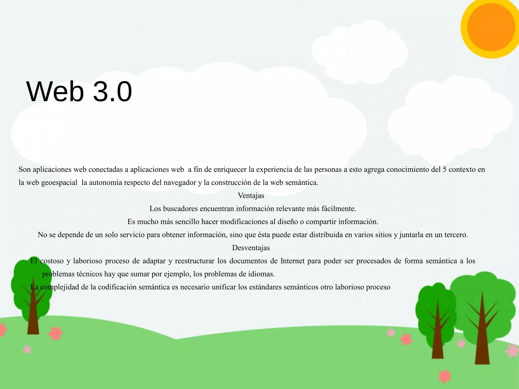 Web 3.0
Son aplicaciones web conectadas a aplicaciones web a fin de enriquecer la experiencia de las personas a esto agrega conocimiento del 5 contexto en
la web geoespacial la autonomía respecto del navegador y la construcción de la web semántica.
Ventajas
Los buscadores encuentran información relevante más fácilmente.
Es mucho más sencillo hacer modificaciones al diseño o compartir información.
No se depende de un solo servicio para obtener información, sino que ésta puede estar distribuida en varios sitios y juntarla en un tercero.
Desventajas
El costoso y laborioso proceso de adaptar y reestructurar los documentos de Internet para poder ser procesados de forma semántica a los
problemas técnicos hay que sumar por ejemplo, los problemas de idiomas.
La complejidad de la codificación semántica es necesario unificar los estándares semánticos otro laborioso proceso
 
