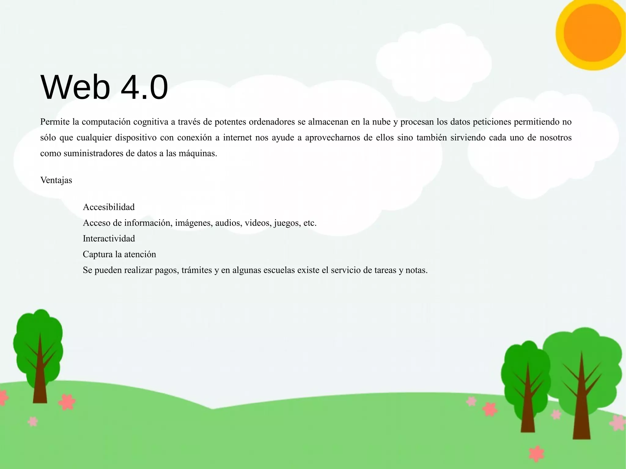 Web 4.0
Permite la computación cognitiva a través de potentes ordenadores se almacenan en la nube y procesan los datos peticiones permitiendo no
sólo que cualquier dispositivo con conexión a internet nos ayude a aprovecharnos de ellos sino también sirviendo cada uno de nosotros
como suministradores de datos a las máquinas.
Ventajas
Accesibilidad
Acceso de información, imágenes, audios, videos, juegos, etc.
Interactividad
Captura la atención
Se pueden realizar pagos, trámites y en algunas escuelas existe el servicio de tareas y notas.
 