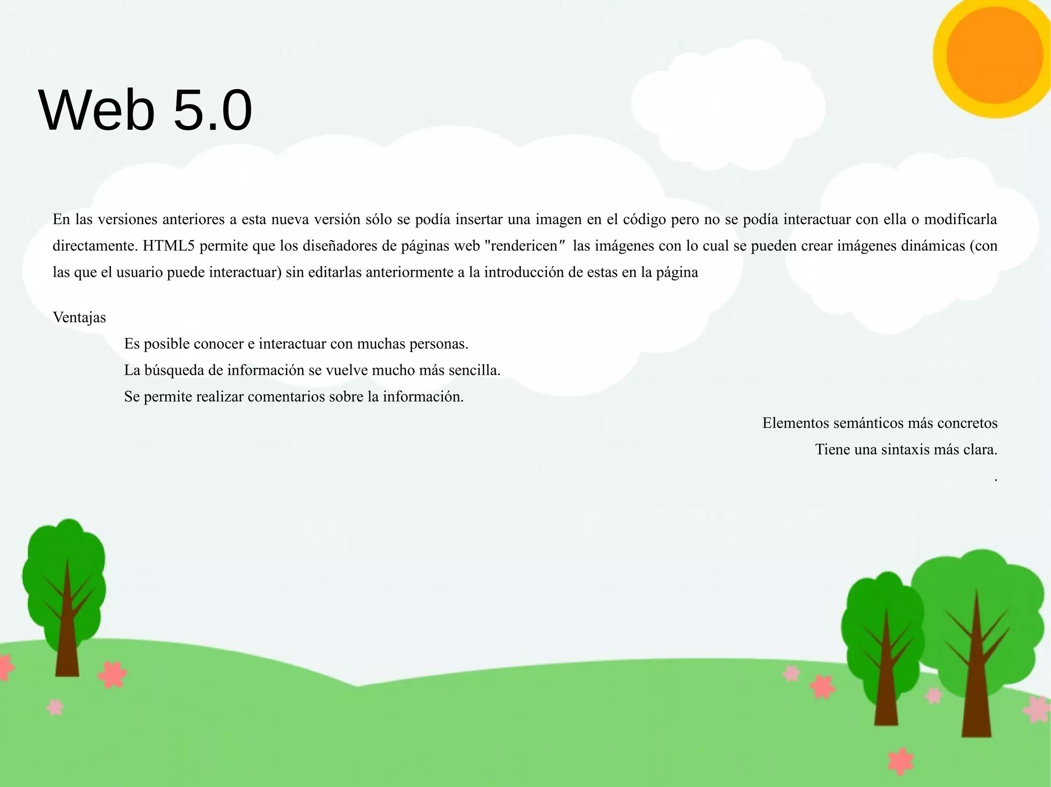 Web 5.0
En las versiones anteriores a esta nueva versión sólo se podía insertar una imagen en el código pero no se podía interactuar con ella o modificarla
directamente. HTML5 permite que los diseñadores de páginas web "rendericen" las imágenes con lo cual se pueden crear imágenes dinámicas (con
las que el usuario puede interactuar) sin editarlas anteriormente a la introducción de estas en la página
Ventajas
Es posible conocer e interactuar con muchas personas.
La búsqueda de información se vuelve mucho más sencilla.
Se permite realizar comentarios sobre la información.
Elementos semánticos más concretos
Tiene una sintaxis más clara.
.
 