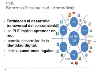PLE. 
Entornos Personales de Aprendizaje 
 Fortalecen el desarrollo 
transversal del conocimiento. 
 Un PLE implica aprender en 
red. 
 permite desarrollar de la 
identidad digital. 
 implica cuestiones legales . 
 
 